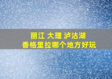 丽江 大理 泸沽湖 香格里拉哪个地方好玩